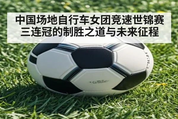 中国场地自行车女团竞速世锦赛三连冠的制胜之道与未来征程